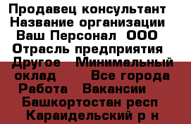 Продавец-консультант › Название организации ­ Ваш Персонал, ООО › Отрасль предприятия ­ Другое › Минимальный оклад ­ 1 - Все города Работа » Вакансии   . Башкортостан респ.,Караидельский р-н